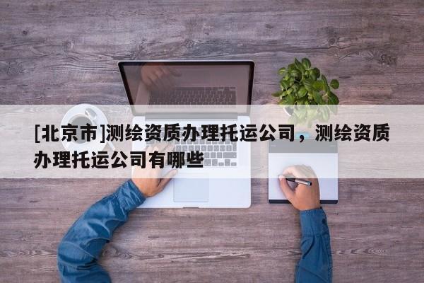 [北京市]测绘资质办理托运公司，测绘资质办理托运公司有哪些