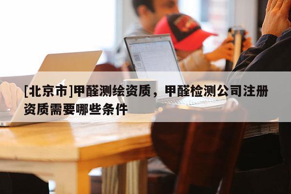 [北京市]甲醛测绘资质，甲醛检测公司注册资质需要哪些条件