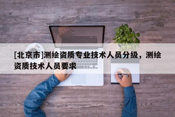 [北京市]测绘资质专业技术人员分级，测绘资质技术人员要求