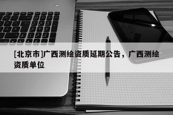 [北京市]广西测绘资质延期公告，广西测绘资质单位