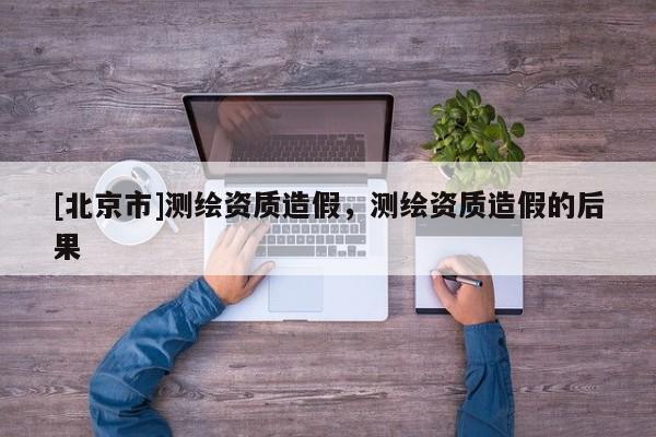 [北京市]测绘资质造假，测绘资质造假的后果