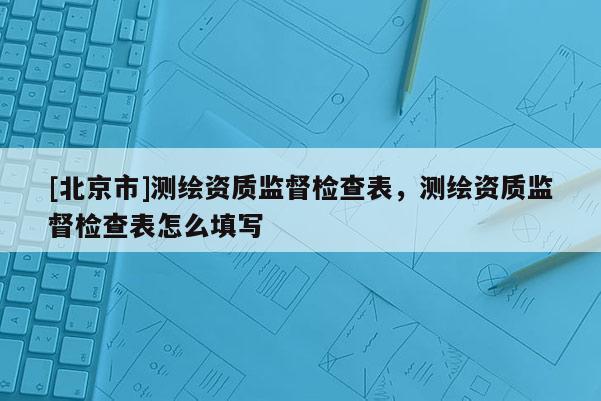[北京市]测绘资质监督检查表，测绘资质监督检查表怎么填写