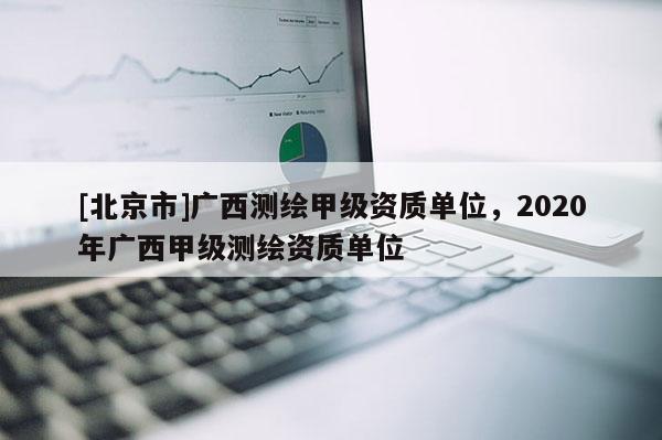 [北京市]广西测绘甲级资质单位，2020年广西甲级测绘资质单位