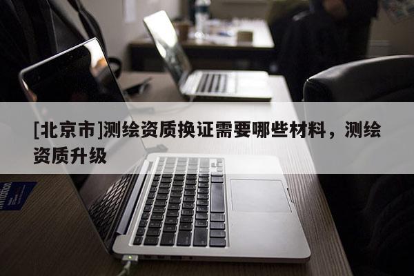 [北京市]测绘资质换证需要哪些材料，测绘资质升级