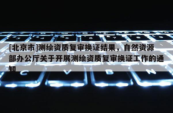 [北京市]测绘资质复审换证结果，自然资源部办公厅关于开展测绘资质复审换证工作的通知