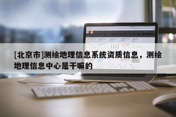 [北京市]测绘地理信息系统资质信息，测绘地理信息中心是干嘛的
