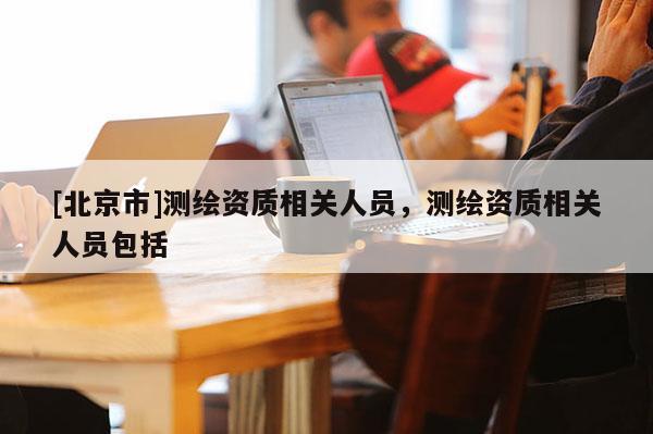 [北京市]测绘资质相关人员，测绘资质相关人员包括