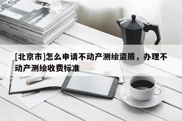 [北京市]怎么申请不动产测绘资质，办理不动产测绘收费标准