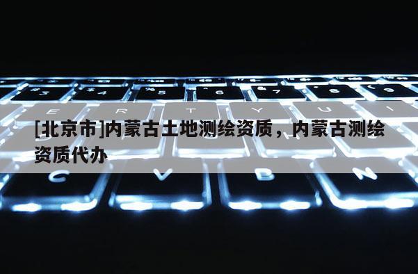 [北京市]内蒙古土地测绘资质，内蒙古测绘资质代办