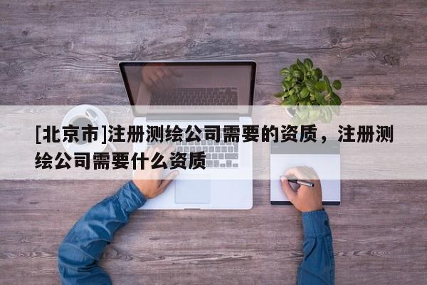 [北京市]注册测绘公司需要的资质，注册测绘公司需要什么资质