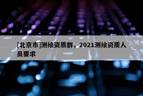 [北京市]测绘资质群，2021测绘资质人员要求