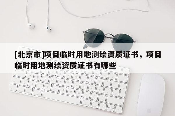 [北京市]项目临时用地测绘资质证书，项目临时用地测绘资质证书有哪些