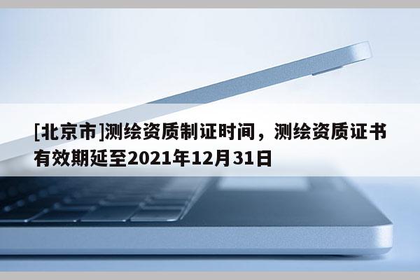 [北京市]测绘资质制证时间，测绘资质证书有效期延至2021年12月31日