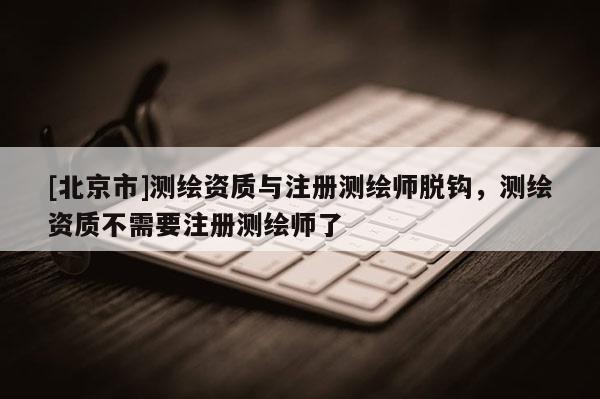 [北京市]测绘资质与注册测绘师脱钩，测绘资质不需要注册测绘师了