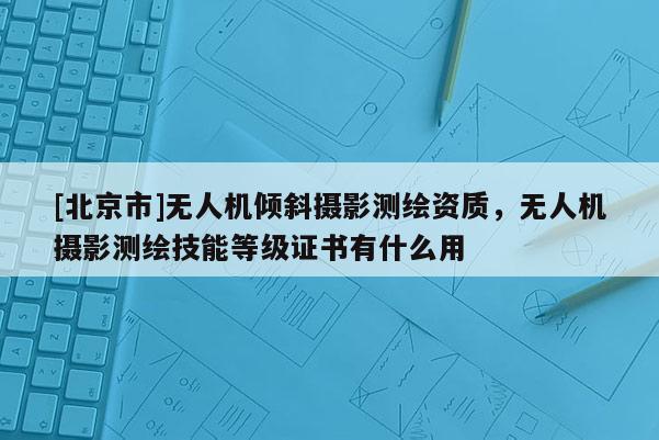 [北京市]无人机倾斜摄影测绘资质，无人机摄影测绘技能等级证书有什么用
