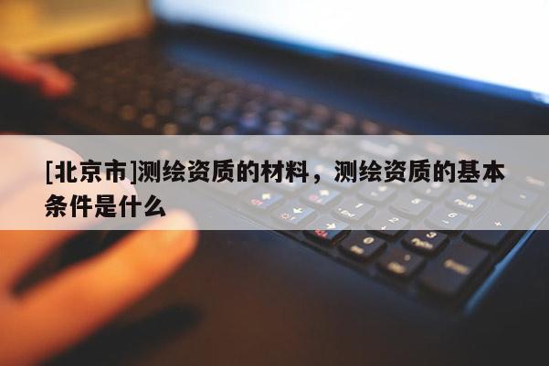 [北京市]测绘资质的材料，测绘资质的基本条件是什么