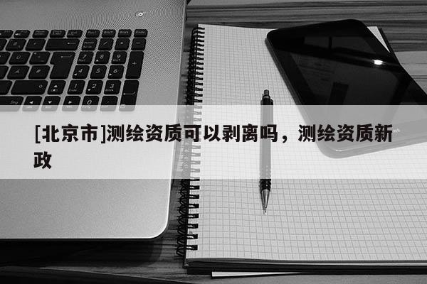[北京市]测绘资质可以剥离吗，测绘资质新政