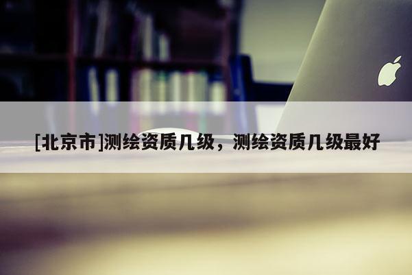 [北京市]测绘资质几级，测绘资质几级最好