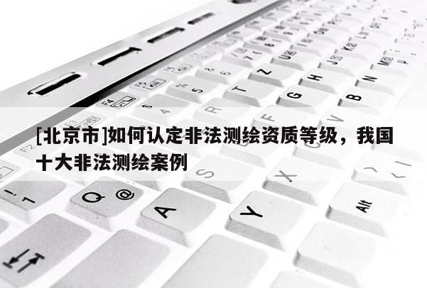 [北京市]如何认定非法测绘资质等级，我国十大非法测绘案例