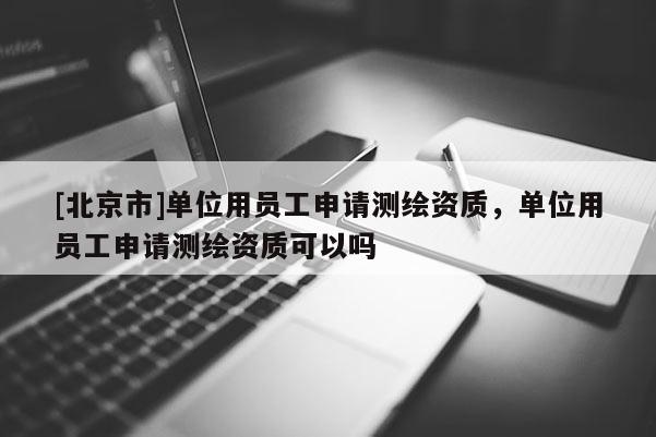 [北京市]单位用员工申请测绘资质，单位用员工申请测绘资质可以吗