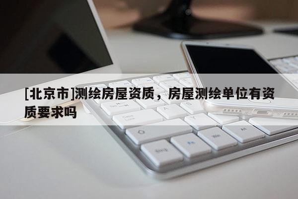 [北京市]测绘房屋资质，房屋测绘单位有资质要求吗