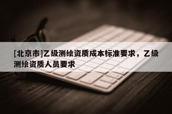 [北京市]乙级测绘资质成本标准要求，乙级测绘资质人员要求