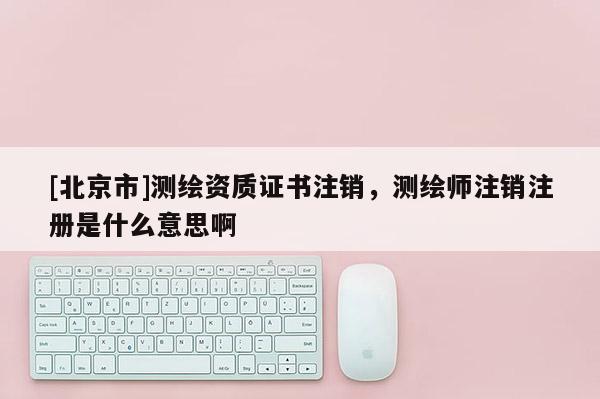 [北京市]测绘资质证书注销，测绘师注销注册是什么意思啊