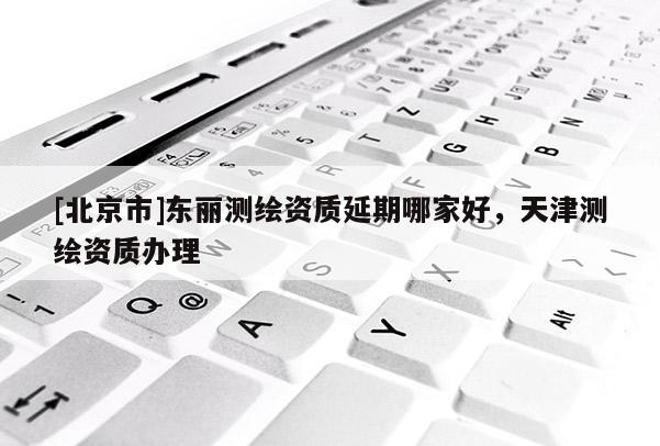 [北京市]东丽测绘资质延期哪家好，天津测绘资质办理