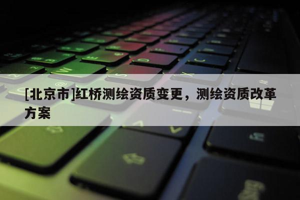 [北京市]红桥测绘资质变更，测绘资质改革方案