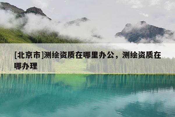[北京市]测绘资质在哪里办公，测绘资质在哪办理