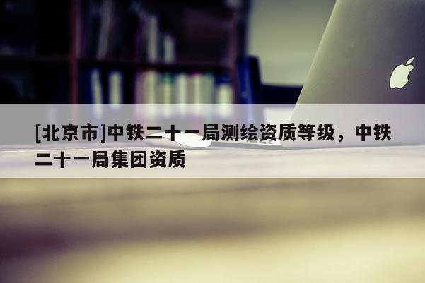 [北京市]中铁二十一局测绘资质等级，中铁二十一局集团资质