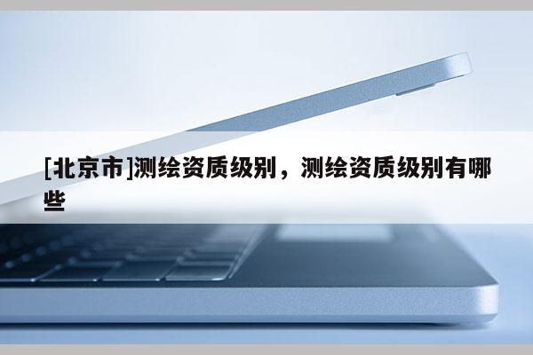 [北京市]测绘资质级别，测绘资质级别有哪些
