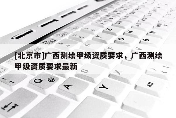 [北京市]广西测绘甲级资质要求，广西测绘甲级资质要求最新