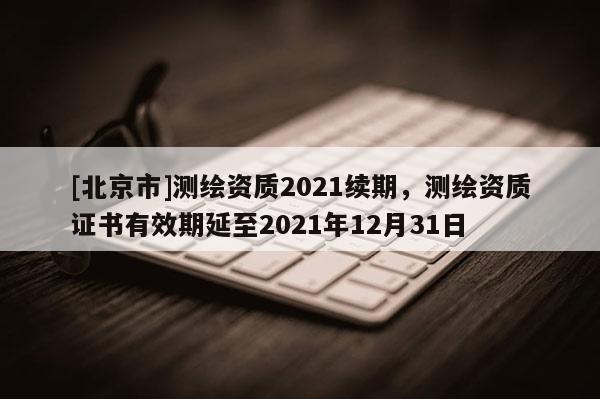 [北京市]测绘资质2021续期，测绘资质证书有效期延至2021年12月31日