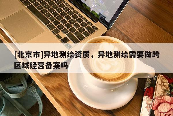 [北京市]异地测绘资质，异地测绘需要做跨区域经营备案吗