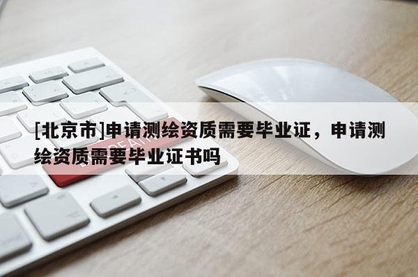 [北京市]申请测绘资质需要毕业证，申请测绘资质需要毕业证书吗