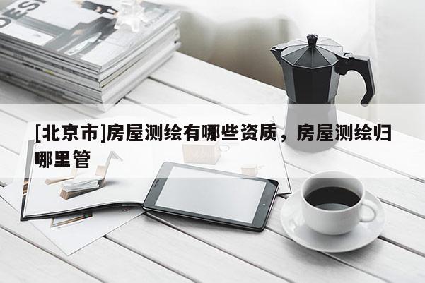 [北京市]房屋测绘有哪些资质，房屋测绘归哪里管