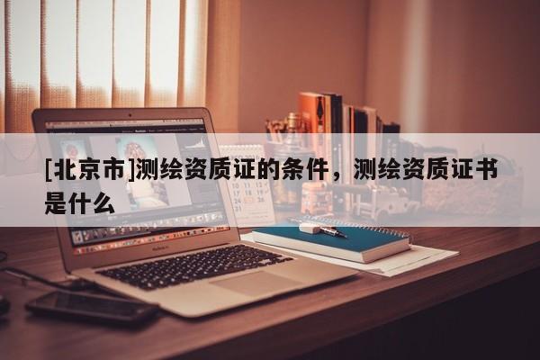 [北京市]测绘资质证的条件，测绘资质证书是什么