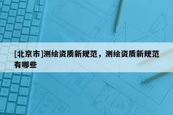 [北京市]测绘资质新规范，测绘资质新规范有哪些
