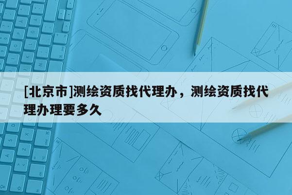 [北京市]测绘资质找代理办，测绘资质找代理办理要多久