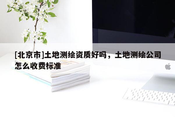 [北京市]土地测绘资质好吗，土地测绘公司怎么收费标准