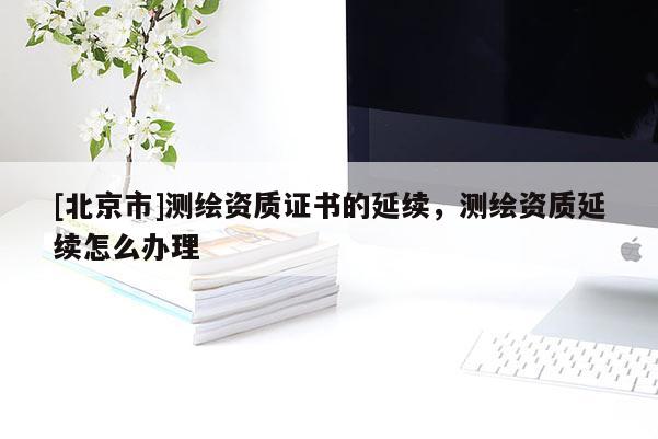 [北京市]测绘资质证书的延续，测绘资质延续怎么办理