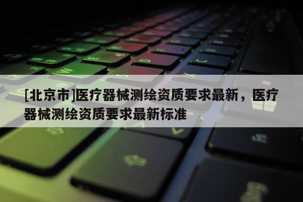 [北京市]医疗器械测绘资质要求最新，医疗器械测绘资质要求最新标准