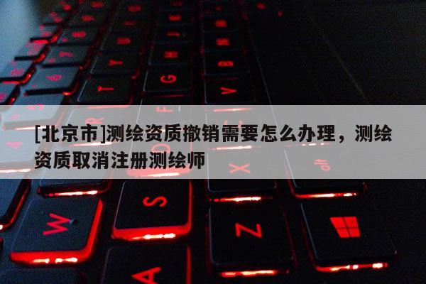 [北京市]测绘资质撤销需要怎么办理，测绘资质取消注册测绘师