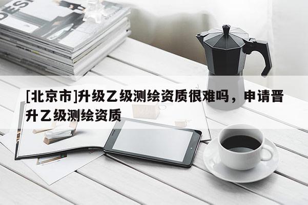 [北京市]升级乙级测绘资质很难吗，申请晋升乙级测绘资质