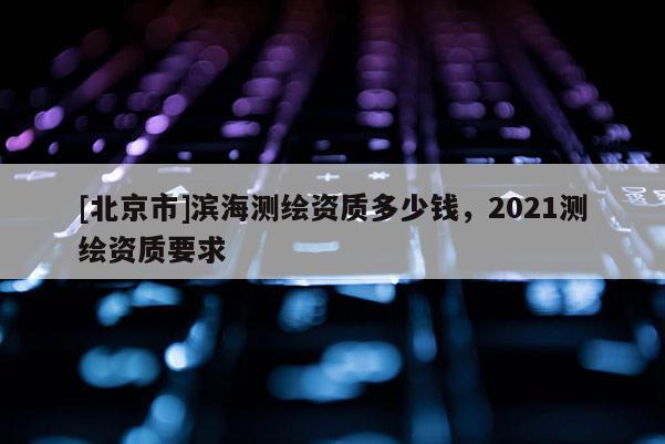 [北京市]滨海测绘资质多少钱，2021测绘资质要求