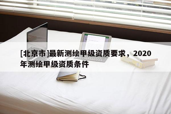 [北京市]最新测绘甲级资质要求，2020年测绘甲级资质条件