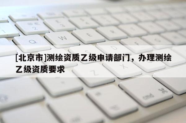 [北京市]测绘资质乙级申请部门，办理测绘乙级资质要求