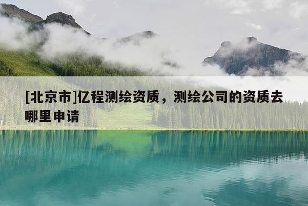 [北京市]亿程测绘资质，测绘公司的资质去哪里申请