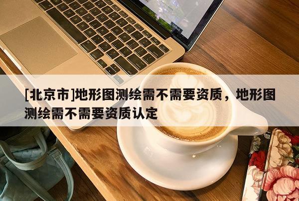[北京市]地形图测绘需不需要资质，地形图测绘需不需要资质认定